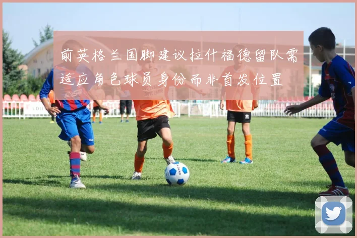 前英格兰国脚建议拉什福德留队需适应角色球员身份而非首发位置
